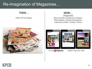 Re-Imagination of Magazines…
          THEN…                           NOW…
                                         (Flipboard)
      Piles of Print Copies   More Content / Always Up-To-Date /
                              Personalized / Access Everywhere /
                              Interactive (Video + Audio) / Share




                                                                    39
 