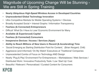 Magnitude of Upcoming Change Will be Stunning -
We are Still in Spring Training
•   Nearly Ubiquitous High-Speed Wireless Access in Developed Countries
•   Unprecedented Global Technology Innovation
•   Ultra Competitive Markets for Mobile Operating Systems + Devices
•   Broadly Accepted Social + Interest Graphs / Information Transparency
•   Fearless (& Connected) Entrepreneurs
•   Difficult ‘What Do I Have to Lose’ Economic Environment for Many
•   Available (& Experienced) Capital
•   Fearless (& Connected) Consumers
•   Inexpensive Devices / Access / Services (Apps)
•   Ability to Reach Millions of New Users in Record (& Accelerating) Time
•   ‘Social Emerging as Starting Distribution Point for Content,’ (Brian Norgard, Chill)
•   Aggressive (and Informed) ‘On My Watch’ Executives at ‘Traditional’ Companies
•   Unprecedented Combo of Focus on Technology AND Design
•   Nearly ‘Plug & Play’ Environment For Entrepreneurs – Marketplaces / Web Services /
    Distributed Work / Innovative Productivity Tools / Low ‘Start Up’ Cost
•   Beautiful / Relevant / Personalized / Curated Content for Consumers

                                                                                           58
 