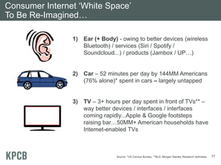Consumer Internet ‘White Space’
To Be Re-Imagined…

                1)   Ear (+ Body) - owing to better devices (wireless
                     Bluetooth) / services (Siri / Spotify /
                     Soundcloud...) / products (Jambox / UP…)


                2)   Car – 52 minutes per day by 144MM Americans
                     (76% alone)* spent in cars – largely untapped


                3)   TV – 3+ hours per day spent in front of TVs** –
                     way better devices / interfaces / interfaces
                     coming rapidly...Apple & Google footsteps
                     raising bar…50MM+ American households have
                     Internet-enabled TVs



                                 Source: *US Census Bureau, **BLS, Morgan Stanley Research estimates.   77
 