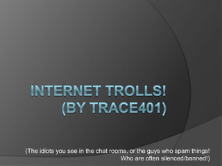 Internet trollS!(By Trace401) (The idiots you see in the chat rooms, or the guys who spam things! Who are often silenced/banned!) 