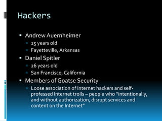 Hackers

 Andrew Auernheimer
   25 years old
   Fayetteville, Arkansas
 Daniel Spitler
   26 years old
   San Francisco, California
 Members of Goatse Security
   Loose association of Internet hackers and self-
    professed Internet trolls – people who “intentionally,
    and without authorization, disrupt services and
    content on the Internet”
 