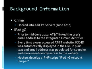 Background Information

 Crime
   Hacked into AT&T’s Servers (June 2010)
 iPad 3G
   Prior to mid-June 2010, AT&T linked the user’s
    email address to the Integrated Circuit Identifier
   Every time a user accessed AT&T website, ICC-ID
    was automatically displayed in the URL in plain
    text and email address was populated for speedier
    and more user-friendly access to the website
   Hackers develop a PHP script “iPad 3G Account
    Slurper”
 