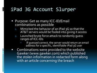 iPad 3G Account Slurper

 Purpose: Get as many ICC-ID/Email
  combinations as possible
    1. Mimicked the behavior of an iPad 3G so that the
       AT&T servers would be fooled into giving it access
    2. Launched brute force attack to randomly guess
       ranges of ICC-IDs
            If guessed correct, the server would return an email
             address for a specific, identifiable iPad 3G user
    Combinations were provided to the website
     Gawker (www.gawker.com) which published
     the stolen information in redacted form along
     with an article concerning the breach
 