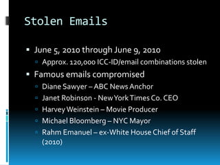 Stolen Emails

 June 5, 2010 through June 9, 2010
   Approx. 120,000 ICC-ID/email combinations stolen
 Famous emails compromised
   Diane Sawyer – ABC News Anchor
   Janet Robinson - New York Times Co. CEO
   Harvey Weinstein – Movie Producer
   Michael Bloomberg – NYC Mayor
   Rahm Emanuel – ex-White House Chief of Staff
    (2010)
 