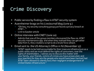 Crime Discovery
 Public service by finding a flaw in AT&T security system
 Auernheimer brags on his LiveJournal blog (June 9 )
    “Oh hey, my security consulting group just found a privacy breach at
     AT&T… ”
    Link to Gawker article
 Online interview with CNET (June 10)
      Admits that one of the group members discovered the flaw via AT&T
       security maintenance app and when they realized they can get other
       data from it, they created a script to do a brute force attack.
 Email sent to the US Attorney’s Office in NJ (November 17)
      “AT&T needs to be held accountable for their insecure infrastructure as a
       public utility and we must defend the rights of consumers, over the
       rights of shareholders…I advise you to discuss this matter with
       your family, your friends, victims of crimes you have prosecuted, and
       your teachers for they are the people who would have been harmed had
       AT&T been allowed to silently bury their negligent endangerment of
       United States infrastructure.”
 