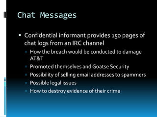 Chat Messages

 Confidential informant provides 150 pages of
  chat logs from an IRC channel
   How the breach would be conducted to damage
      AT&T
     Promoted themselves and Goatse Security
     Possibility of selling email addresses to spammers
     Possible legal issues
     How to destroy evidence of their crime
 