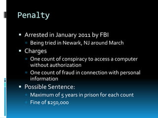 Penalty

 Arrested in January 2011 by FBI
   Being tried in Newark, NJ around March
 Charges
   One count of conspiracy to access a computer
    without authorization
   One count of fraud in connection with personal
    information
 Possible Sentence:
   Maximum of 5 years in prison for each count
   Fine of $250,000
 