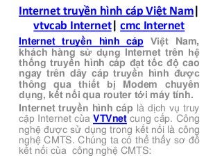 Internet truyền hình cáp Việt Nam|
vtvcab Internet| cmc Internet
Internet truyền hình cáp Việt Nam,
khách hàng sử dụng Internet trên hệ
thống truyền hình cáp đạt tốc độ cao
ngay trên dây cáp truyền hình được
thông qua thiết bị Modem chuyên
dụng, kết nối qua router tới máy tính.
Internet truyền hình cáp là dịch vụ truy
cập Internet của VTVnet cung cấp. Công
nghệ được sử dụng trong kết nối là công
nghệ CMTS. Chúng ta có thể thấy sơ đồ
kết nối của công nghệ CMTS:
 