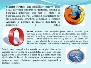  Mozilla Firefox: este navegador incluye, entre 
otras, corrector ortográfico, pestañas, sistema de 
búsqueda integrado que usa el motor de 
búsqueda que quiera el usuario. Se caracteriza por 
su estabilidad, sencillez, seguridad y rapidez. 
Además, le permite al usuario modificar su 
apariencia y estilo. 
Opera Browser: este navegador posee soporte estándar, gran 
velocidad y es de fácil uso. Una de las grandes ventajas que posee es 
que se lo actualiza y mejora constantemente, por lo que no presenta 
errores. También contiene un buscador y pestañas. Una ventaja que 
tiene es que eliminó la presencia de avisos publicitarios. Opera 
Browser está integrado a las consolas Nintendo y a teléfonos celulares 
Safari: este navegador fue creado por Apple. Una de las 
ventajas que presenta es la posibilidad de enviar por mail 
páginas web y almacenarlas a pesar de que estas hayan sido 
eliminadas de la red. Se caracteriza por ofrecer controles 
parentales muy eficientes, proporcionar seguridad y 
proteger los datos. 
 