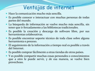 Ventajas de internet 
 Hace la comunicación mucho más sencilla. 
 Es posible conocer e interactuar con muchas personas de todas 
partes del mundo. 
 La búsqueda de información se vuelve mucho más sencilla, sin 
tener que ir forzadamente a las bibliotecas tradicionales. 
 Es posible la creación y descarga de software libre, por sus 
herramientas colaborativas. 
 Es posible encontrar soporte técnico de toda clase sobre alguna 
herramienta o proceso. 
 El seguimiento de la información a tiempo real es posible a través 
del Internet. 
 Es posible comprar fácilmente a otras tiendas de otros países. 
 Y es posible compartir muchas cosas personales o conocimientos 
que a otro le puede servir, y de esa manera, se vuelve bien 
provechoso. 
 