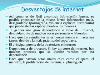Desventajas de internet 
 Así como es de fácil encontrar información buena, es 
posible encontrar de la misma forma información mala, 
desagradable (pornografía, violencia explícita, terrorismo) 
que puede afectar especialmente a los menores. 
 Te genera una gran dependencia o vicio del internet, 
descuidándote de muchas cosas personales o laborales. 
 Hace que los estudiantes se esfuercen menos en hacer sus 
tareas, debido a la mala práctica del copy/paste. 
 El principal puente de la piratería es el internet 
 Dependencia de procesos. Si hay un corte de internet, hay 
muchos procesos que se quedan varados por esa 
dependencia. 
 Hace que nazcan otros males tales como el spam, el 
malware, la proliferación de los virus, el phising, etc. 
 