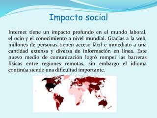 Impacto social 
Internet tiene un impacto profundo en el mundo laboral, 
el ocio y el conocimiento a nivel mundial. Gracias a la web, 
millones de personas tienen acceso fácil e inmediato a una 
cantidad extensa y diversa de información en línea. Este 
nuevo medio de comunicación logró romper las barreras 
físicas entre regiones remotas, sin embargo el idioma 
continúa siendo una dificultad importante. 
