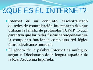 ¿QUE ES EL INTERNET? 
 Internet es un conjunto descentralizado 
de redes de comunicación interconectadas que 
utilizan la familia de protocolos TCP/IP, lo cual 
garantiza que las redes físicas heterogéneas que 
la componen funcionen como una red lógica 
única, de alcance mundial. 
 El género de la palabra Internet es ambiguo, 
según el Diccionario de la lengua española de 
la Real Academia Española. 
 