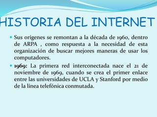 HISTORIA DEL INTERNET 
 Sus orígenes se remontan a la década de 1960, dentro 
de ARPA , como respuesta a la necesidad de esta 
organización de buscar mejores maneras de usar los 
computadores. 
 1969: La primera red interconectada nace el 21 de 
noviembre de 1969, cuando se crea el primer enlace 
entre las universidades de UCLA y Stanford por medio 
de la línea telefónica conmutada. 
 
