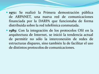  1972: Se realizó la Primera demostración pública 
de ARPANET, una nueva red de comunicaciones 
financiada por la DARPA que funcionaba de forma 
distribuida sobre la red telefónica conmutada. 
 1989: Con la integración de los protocolos OSI en la 
arquitectura de Internet, se inició la tendencia actual 
de permitir no sólo la interconexión de redes de 
estructuras dispares, sino también la de facilitar el uso 
de distintos protocolos de comunicaciones. 
 