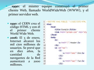  1990: el mismo equipo construyó el primer 
cliente Web, llamado WorldWideWeb (WWW), y el 
primer servidor web. 
 1990: el CERN crea el 
código HTML y con él 
el primer cliente 
World WideWeb. 
 2006: El 3 de enero, 
Internet alcanzó los 
mil cien millones de 
usuarios. Se prevé que 
en diez años, la 
cantidad de 
navegantes de la Red 
aumentará a 2000 
millones. 
 