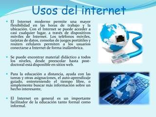 Usos del internet 
 El Internet moderno permite una mayor 
flexibilidad en las horas de trabajo y la 
ubicación. Con el Internet se puede acceder a 
casi cualquier lugar, a través de dispositivos 
móviles de Internet. Los teléfonos móviles, 
tarjetas de datos, consolas de juegos portátiles y 
routers celulares permiten a los usuarios 
conectarse a Internet de forma inalámbrica. 
 Se puede encontrar material didáctico a todos 
los niveles, desde preescolar hasta post-doctoral 
está disponible en sitios web. 
 Para la educación a distancia, ayuda con las 
tareas y otras asignaciones, el auto-aprendizaje 
guiado, entreteniendo el tiempo libre, o 
simplemente buscar más información sobre un 
hecho interesante, 
 El Internet en general es un importante 
facilitador de la educación tanto formal como 
informal. 
 