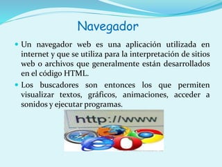 Navegador 
 Un navegador web es una aplicación utilizada en 
internet y que se utiliza para la interpretación de sitios 
web o archivos que generalmente están desarrollados 
en el código HTML. 
 Los buscadores son entonces los que permiten 
visualizar textos, gráficos, animaciones, acceder a 
sonidos y ejecutar programas. 
 