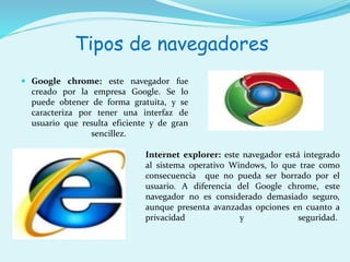 Tipos de navegadores 
 Google chrome: este navegador fue 
creado por la empresa Google. Se lo 
puede obtener de forma gratuita, y se 
caracteriza por tener una interfaz de 
usuario que resulta eficiente y de gran 
sencillez. 
Internet explorer: este navegador está integrado 
al sistema operativo Windows, lo que trae como 
consecuencia que no pueda ser borrado por el 
usuario. A diferencia del Google chrome, este 
navegador no es considerado demasiado seguro, 
aunque presenta avanzadas opciones en cuanto a 
privacidad y seguridad. 
 