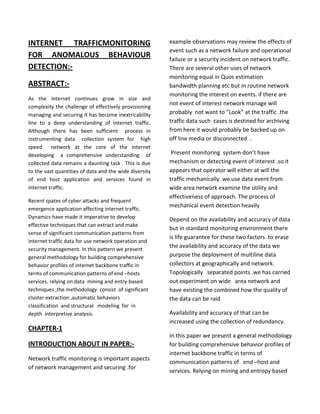 INTERNET TRAFFICMONITORING
FOR ANOMALOUS BEHAVIOUR
DETECTION:ABSTRACT:As the internet continues grow in size and
complexity the challenge of effectively provisioning
managing and securing it has become inextricability
line to a deep understanding of internet traffic.
Although there has been sufficient process in
instrumenting data collection system for high
speed network at the core of the internet
developing a comprehensive understanding of
collected data remains a daunting task . This is due
to the vast quantities of data and the wide diversity
of end host application and services found in
internet traffic.
Recent spates of cyber attacks and frequent
emergence application affecting internet traffic.
Dynamics have made it imperative to develop
effective techniques that can extract and make
sense of significant communication patterns from
internet traffic data for use network operation and
security management. In this pattern we present
general methodology for building comprehensive
behavior profiles of internet backbone traffic in
terms of communication patterns of end –hosts
services. relying on data mining and entry-based
techniques ,the methodology consist of significant
cluster extraction ,automatic behaviors
classification and structural modeling for in
depth interpretive analysis.

example observations may review the effects of
event such as a network failure and operational
failure or a security incident on network traffic.
There are several other uses of network
monitoring equal in Quos estimation
bandwidth planning etc but in routine network
monitoring the interest on events. if there are
not event of interest network manage will
probably not want to ”Look” at the traffic .the
traffic data such cases is destined for archiving
from here it would probably be backed up on
off line media or disconnected .
Present monitoring system don’t have
mechanism or detecting event of interest .so it
appears that operator will either at will the
traffic mechanically .we use data event from
wide area network examine the utility and
effectiveness of approach. The process of
mechanical event detection heavily
Depend on the availability and accuracy of data
but in standard monitoring environment there
is life guarantee for these two factors .to erase
the availability and accuracy of the data we
purpose the deployment of multiline data
collectors at geographically and network.
Topologically separated points .we has carried
out experiment on wide area network and
have existing the combined how the quality of
the data can be raid
Availability and accuracy of that can be
increased using the collection of redundancy.

CHAPTER-1
INTRODUCTION ABOUT IN PAPER:Network traffic monitoring is important aspects
of network management and securing .for

In this paper we present a general methodology
for building comprehensive behavior profiles of
internet backbone traffic in terms of
communication patterns of end –host and
services. Relying on mining and entropy based

 