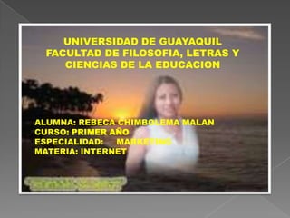 UNIVERSIDAD DE GUAYAQUIL FACULTAD DE FILOSOFIA, LETRAS Y CIENCIAS DE LA EDUCACION ALUMNA: REBECA CHIMBOLEMA MALAN CURSO:PRIMER AÑO ESPECIALIDAD:     MARKETING MATERIA: INTERNET 