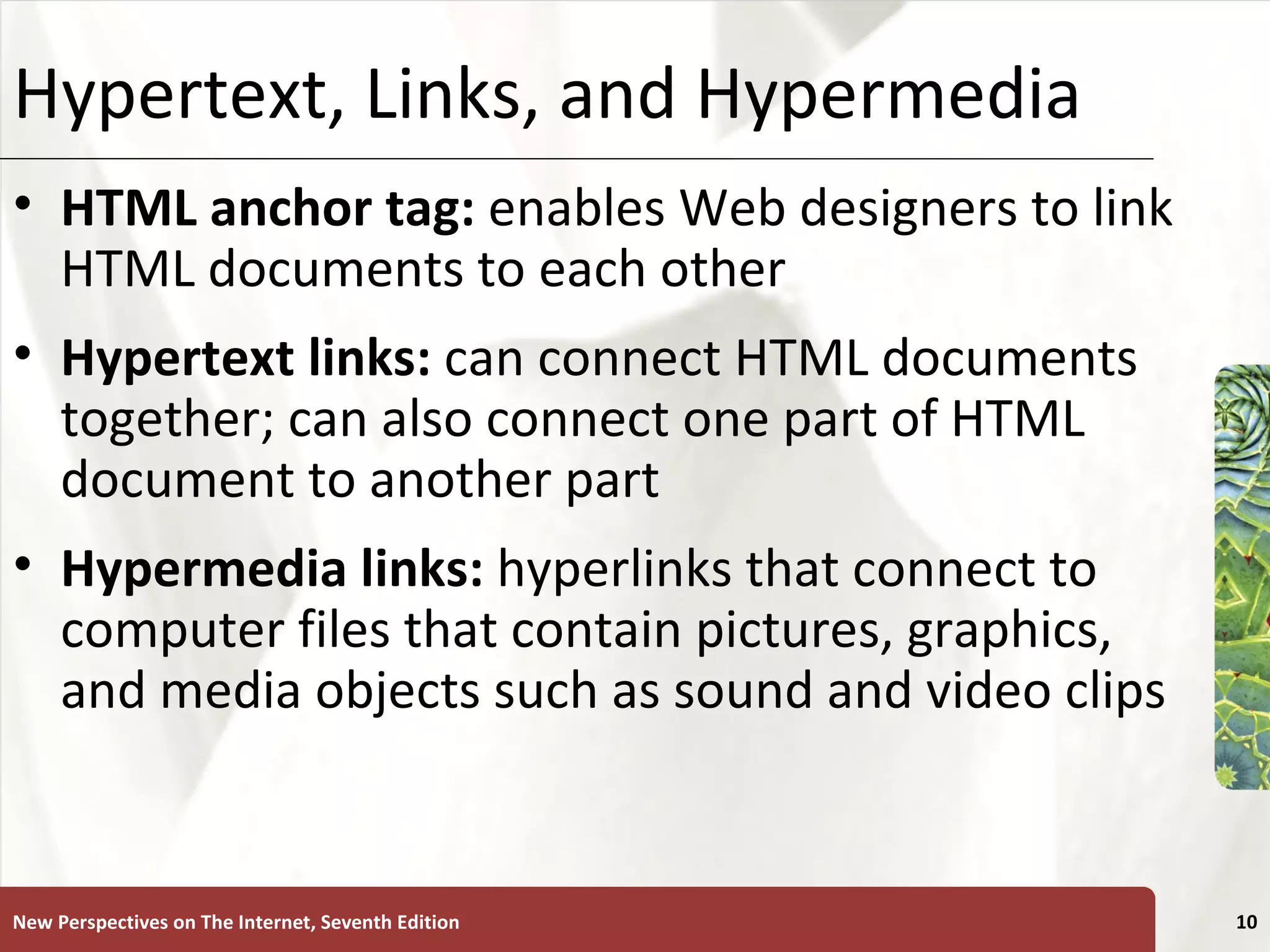 Hypertext, Links, and Hypermedia HTML anchor tag:  enables Web designers to link HTML documents to each other Hypertext links:   can connect HTML documents together; can also connect one part of HTML document to another part Hypermedia links:  hyperlinks that connect to computer files that contain pictures, graphics, and media objects such as sound and video clips New Perspectives on The Internet, Seventh Edition 