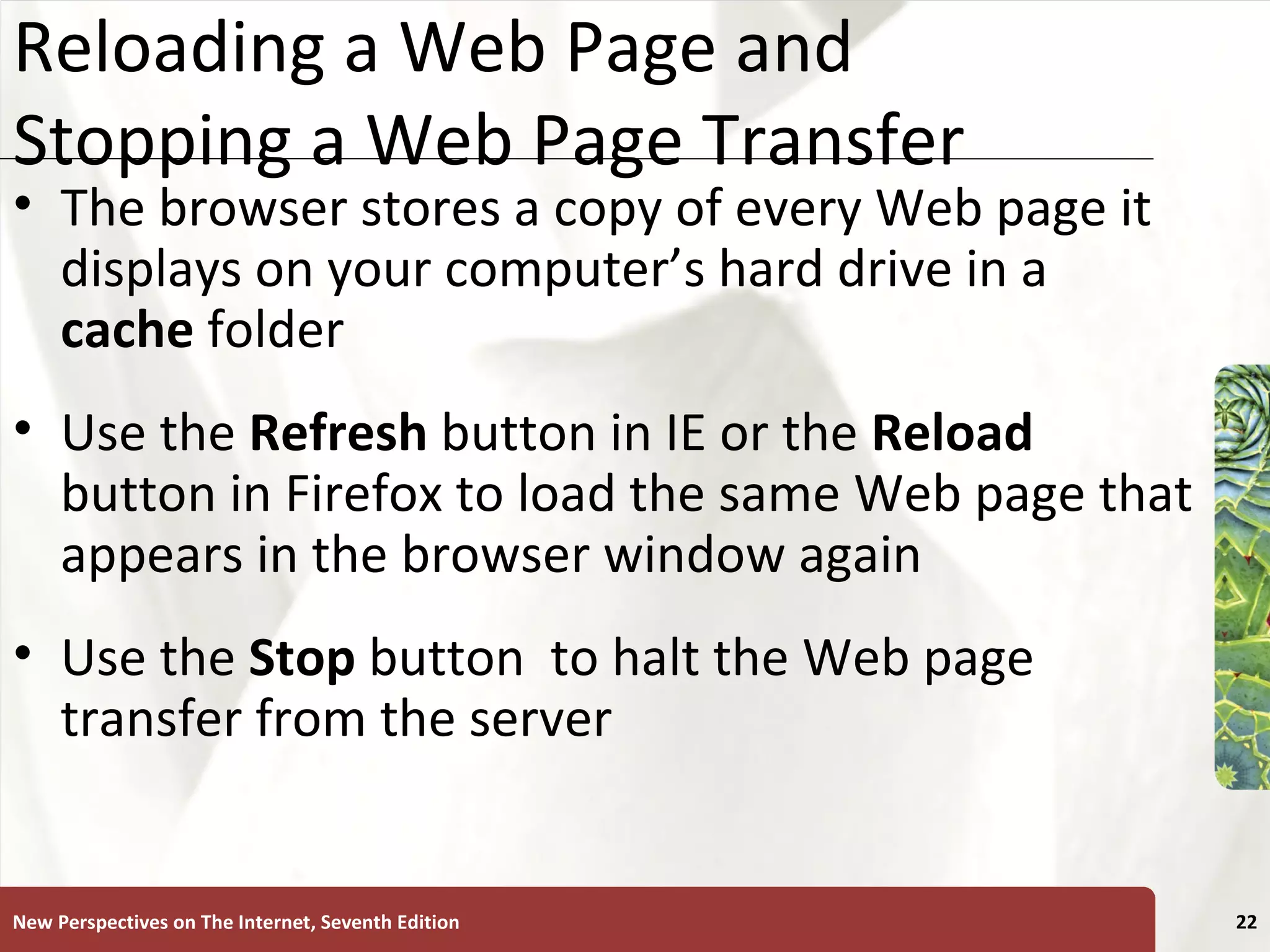 Reloading a Web Page and Stopping a Web Page Transfer The browser stores a copy of every Web page it displays on your computer’s hard drive in a  cache  folder Use the  Refresh  button in IE or the  Reload  button in Firefox to load the same Web page that appears in the browser window again Use the  Stop   button  to halt the Web page transfer from the server New Perspectives on The Internet, Seventh Edition 