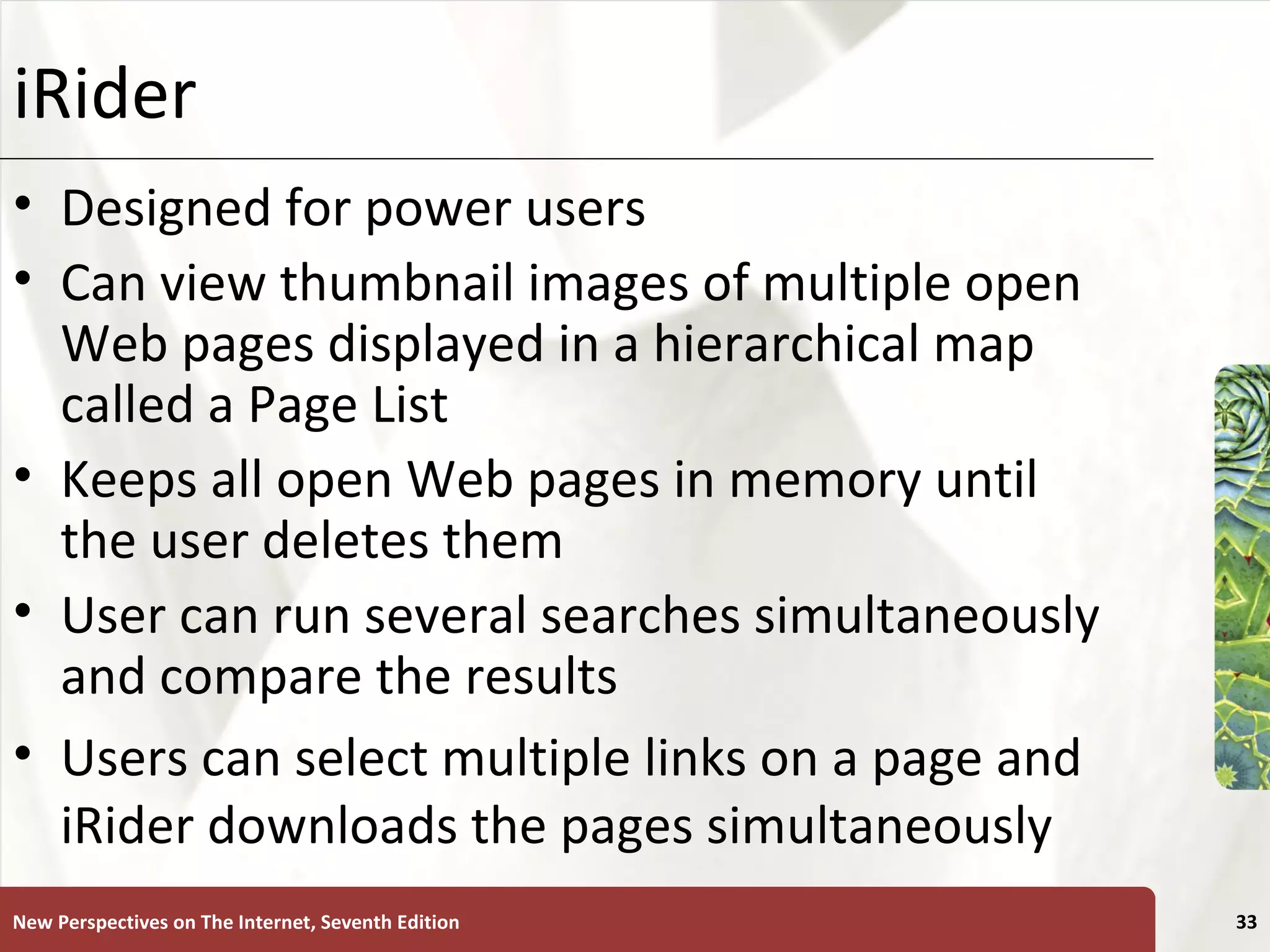 iRider Designed for power users Can view thumbnail images of multiple open Web pages displayed in a hierarchical map called a Page List Keeps all open Web pages in memory until the user deletes them User can run several searches simultaneously and compare the results Users can select multiple links on a page and iRider downloads the pages simultaneously New Perspectives on The Internet, Seventh Edition 
