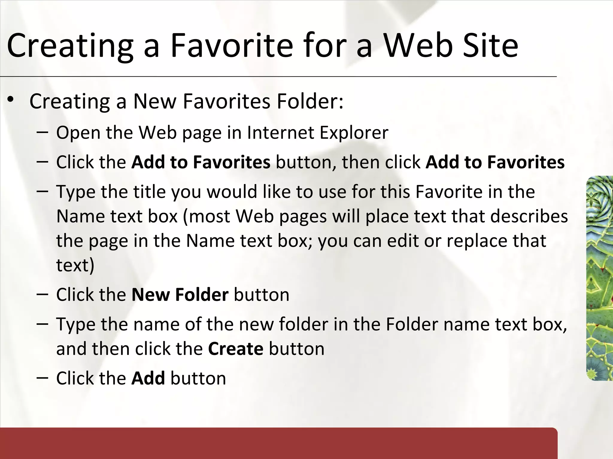 Creating a Favorite for a Web Site Creating a New Favorites Folder: Open the Web page in Internet Explorer Click the  Add to Favorites  button, then click  Add to Favorites Type the title you would like to use for this Favorite in the Name text box (most Web pages will place text that describes the page in the Name text box; you can edit or replace that text) Click the  New Folder  button Type the name of the new folder in the Folder name text box, and then click the  Create  button Click the  Add  button 