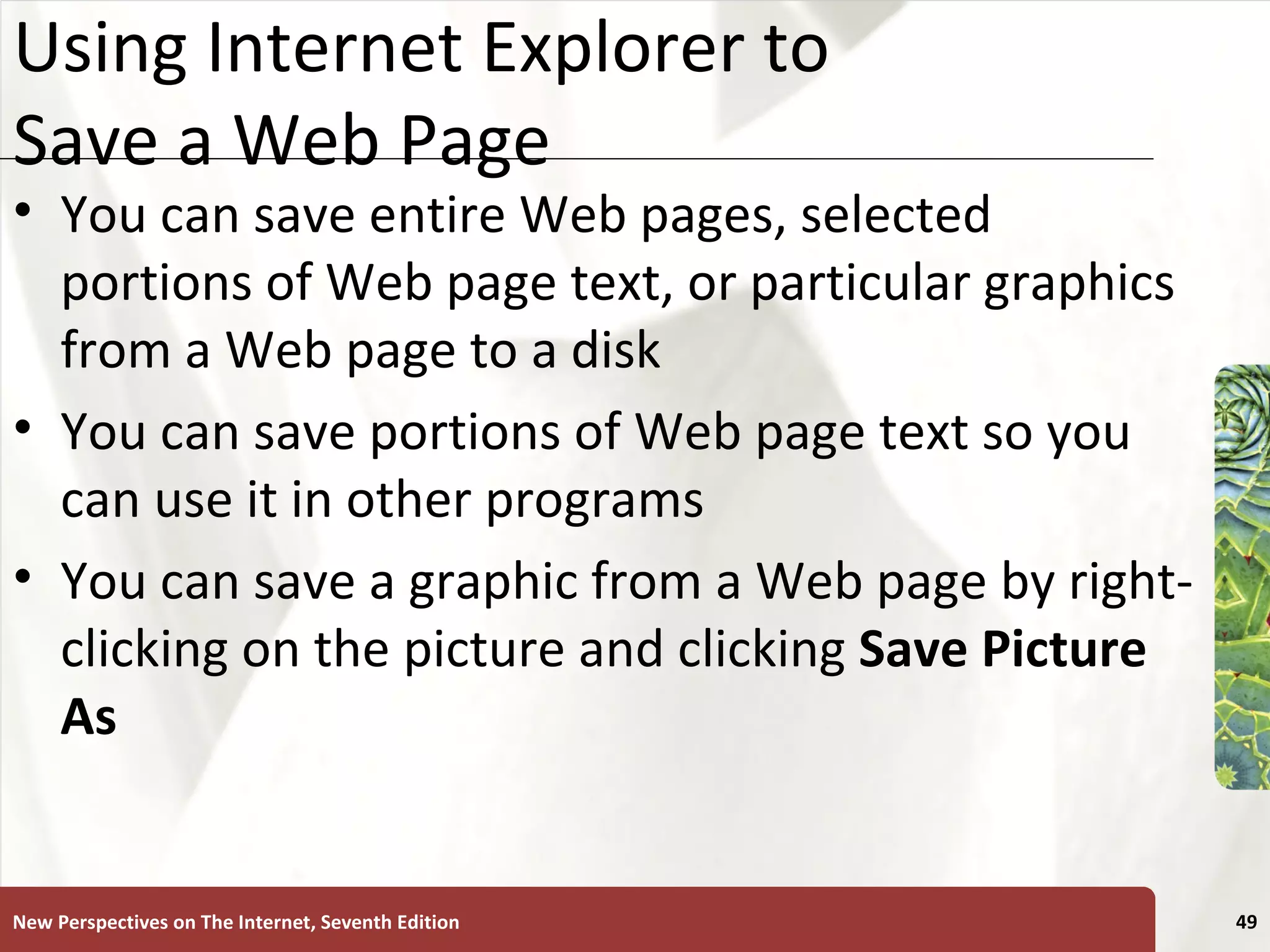 Using Internet Explorer to Save a Web Page You can save entire Web pages, selected portions of Web page text, or particular graphics from a Web page to a disk You can save portions of Web page text so you can use it in other programs You can save a graphic from a Web page by right-clicking on the picture and clicking  Save Picture As New Perspectives on The Internet, Seventh Edition 