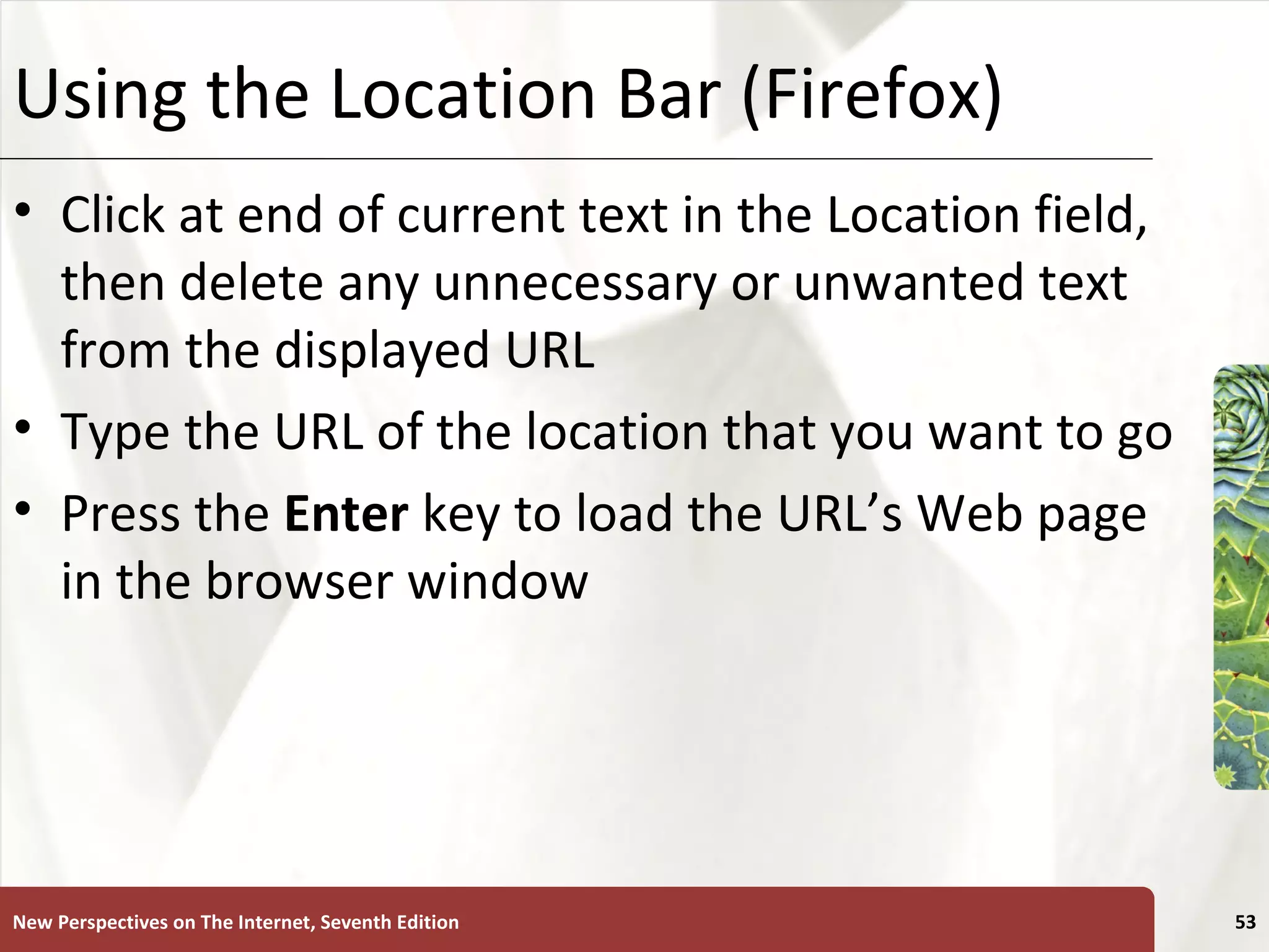 Using the Location Bar (Firefox) Click at end of current text in the Location field, then delete any unnecessary or unwanted text from the displayed URL Type the URL of the location that you want to go Press the  Enter  key to load the URL’s Web page in the browser window New Perspectives on The Internet, Seventh Edition 