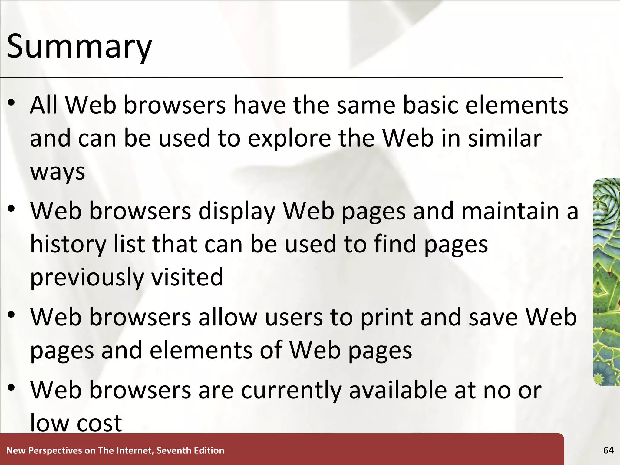Summary All Web browsers have the same basic elements and can be used to explore the Web in similar ways Web browsers display Web pages and maintain a history list that can be used to find pages previously visited Web browsers allow users to print and save Web pages and elements of Web pages Web browsers are currently available at no or low cost New Perspectives on The Internet, Seventh Edition 