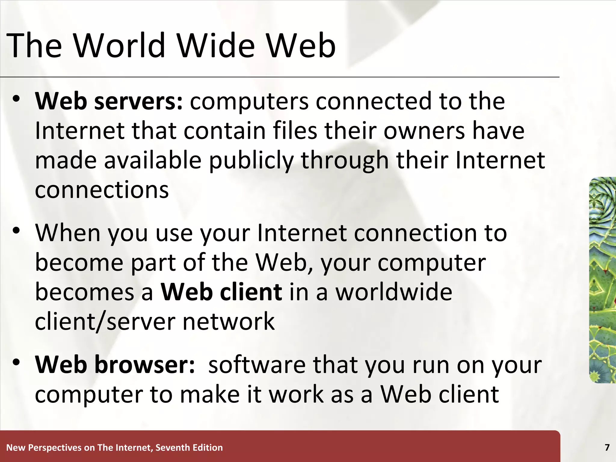 The World Wide Web Web servers:  computers connected to the Internet that contain files their owners have made available publicly through their Internet connections When you use your Internet connection to become part of the Web, your computer becomes a  Web   client  in a worldwide client/server network Web browser:   software that you run on your computer to make it work as a Web client New Perspectives on The Internet, Seventh Edition 