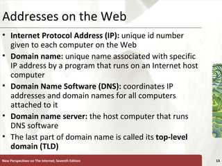 Addresses on the Web Internet Protocol Address (IP):  unique id number given to each computer on the Web Domain name:  unique name associated with specific IP address by a program that runs on an Internet host computer Domain Name Software (DNS):  coordinates IP addresses and domain names for all computers attached to it Domain name server:  the host computer that runs DNS software The last part of domain name is called its  top-level domain (TLD) New Perspectives on The Internet, Seventh Edition 