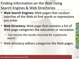 Finding Information on the Web Using Search Engines & Web Directories Web Search Engines:  Web pages that conduct searches of the Web to find words or expressions you enter Web Directory:  Web page that contains a list of Web page categories like education or recreation Can narrow the results returned for a particular search Web directory editors categorize the Web pages New Perspectives on The Internet, Seventh Edition 