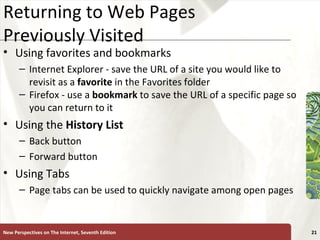 Returning to Web Pages Previously Visited Using favorites and bookmarks Internet Explorer - save the URL of a site you would like to revisit as a  favorite  in the Favorites folder Firefox - use a  bookmark  to save the URL of a specific page so you can return to it Using the  History List Back button Forward button Using Tabs Page tabs can be used to quickly navigate among open pages New Perspectives on The Internet, Seventh Edition 