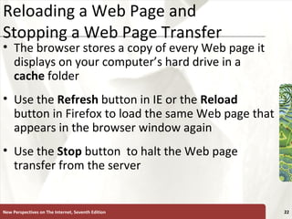 Reloading a Web Page and Stopping a Web Page Transfer The browser stores a copy of every Web page it displays on your computer’s hard drive in a  cache  folder Use the  Refresh  button in IE or the  Reload  button in Firefox to load the same Web page that appears in the browser window again Use the  Stop   button  to halt the Web page transfer from the server New Perspectives on The Internet, Seventh Edition 