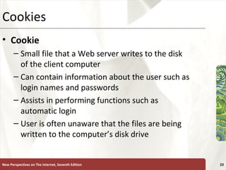 Cookies Cookie Small file that a Web server writes to the disk of the client computer Can contain information about the user such as login names and passwords Assists in performing functions such as automatic login User is often unaware that the files are being written to the computer’s disk drive New Perspectives on The Internet, Seventh Edition 