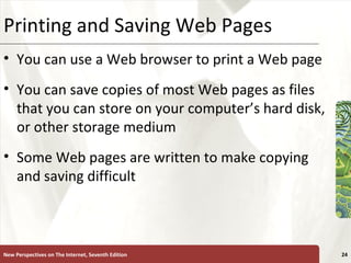 Printing and Saving Web Pages You can use a Web browser to print a Web page  You can save copies of most Web pages as files that you can store on your computer’s hard disk, or other storage medium Some Web pages are written to make copying and saving difficult New Perspectives on The Internet, Seventh Edition 