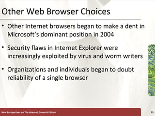Other Web Browser Choices Other Internet browsers began to make a dent in Microsoft’s dominant position in 2004 Security flaws in Internet Explorer were increasingly exploited by virus and worm writers Organizations and individuals began to doubt reliability of a single browser New Perspectives on The Internet, Seventh Edition 