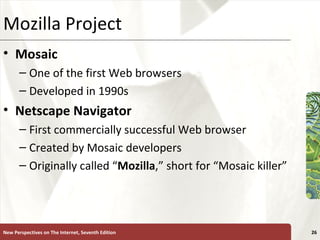 Mozilla Project Mosaic One of the first Web browsers Developed in 1990s Netscape   Navigator First commercially successful Web browser Created by Mosaic developers Originally called “ Mozilla ,” short for “Mosaic killer” New Perspectives on The Internet, Seventh Edition 