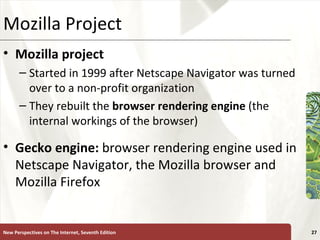 Mozilla Project Mozilla project   Started in 1999 after Netscape Navigator was turned over to a non-profit organization They rebuilt the  browser rendering engine  (the internal workings of the browser) Gecko engine:  browser rendering engine used in Netscape Navigator, the Mozilla browser and Mozilla Firefox New Perspectives on The Internet, Seventh Edition 