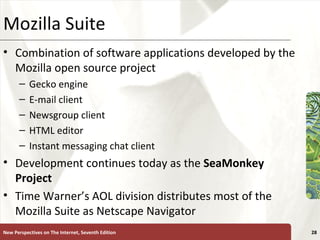 Mozilla Suite Combination of software applications developed by the Mozilla open source project Gecko engine E-mail client Newsgroup client HTML editor Instant messaging chat client Development continues today as the  SeaMonkey Project Time Warner’s AOL division distributes most of the Mozilla Suite as Netscape Navigator New Perspectives on The Internet, Seventh Edition 