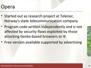 Opera  Started out as research project at Telenor, Norway’s state telecommunication company Program code written independently and is not affected by security flaws exploited by those attacking Gecko-based browsers or IE Free version available supported by advertising New Perspectives on The Internet, Seventh Edition 