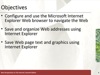 Objectives Configure and use the Microsoft Internet Explorer Web browser to navigate the Web Save and organize Web addresses using Internet Explorer Save Web page text and graphics using Internet Explorer New Perspectives on The Internet, Seventh Edition 