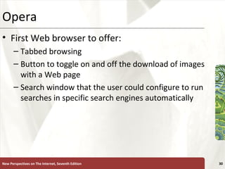 Opera  First Web browser to offer: Tabbed browsing Button to toggle on and off the download of images with a Web page Search window that the user could configure to run searches in specific search engines automatically New Perspectives on The Internet, Seventh Edition 