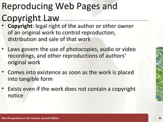 Reproducing Web Pages and Copyright Law Copyright : legal right of the author or other owner of an original work to control reproduction, distribution and sale of that work Laws govern the use of photocopies, audio or video recordings, and other reproductions of authors’ original work Comes into existence as soon as the work is placed into tangible form Exists even if the work does not contain a copyright notice New Perspectives on The Internet, Seventh Edition 