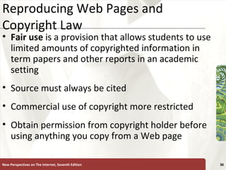 Reproducing Web Pages and Copyright Law Fair use  is a provision that allows students to use limited amounts of copyrighted information in term papers and other reports in an academic setting Source must always be cited Commercial use of copyright more restricted Obtain permission from copyright holder before using anything you copy from a Web page New Perspectives on The Internet, Seventh Edition 