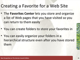 Creating a Favorite for a Web Site The  Favorites Center  lets you store and organize a list of Web pages that you have visited so you can return to them easily You can create folders to store your favorites in You can easily organize your folders in a hierarchical structure even after you have stored them New Perspectives on The Internet, Seventh Edition 