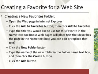 Creating a Favorite for a Web Site Creating a New Favorites Folder: Open the Web page in Internet Explorer Click the  Add to Favorites  button, then click  Add to Favorites Type the title you would like to use for this Favorite in the Name text box (most Web pages will place text that describes the page in the Name text box; you can edit or replace that text) Click the  New Folder  button Type the name of the new folder in the Folder name text box, and then click the  Create  button Click the  Add  button 
